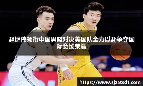 赵继伟领衔中国男篮对决美国队全力以赴争夺国际赛场荣耀
